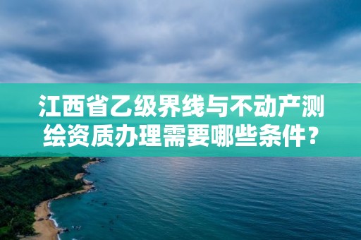 江西省乙级界线与不动产测绘资质办理需要哪些条件？