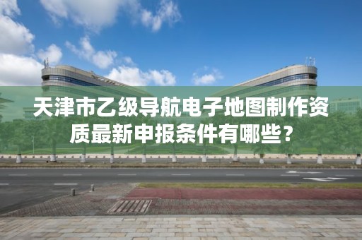 天津市乙级导航电子地图制作资质最新申报条件有哪些？