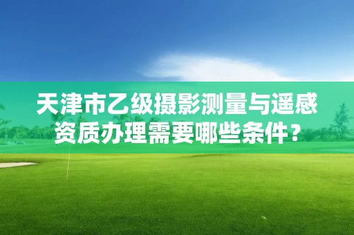 天津市乙级摄影测量与遥感资质办理需要哪些条件？