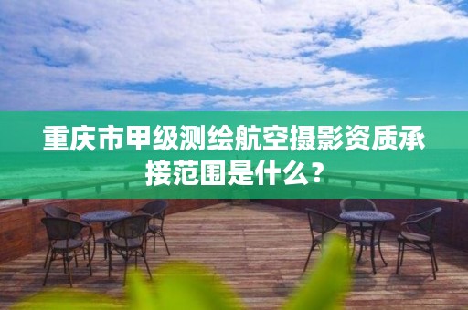 重庆市甲级测绘航空摄影资质承接范围是什么？