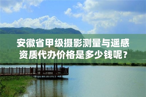 安徽省甲级摄影测量与遥感资质代办价格是多少钱呢？