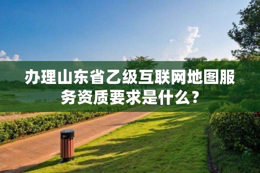 办理山东省乙级互联网地图服务资质要求是什么？