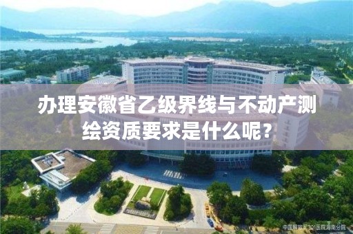 办理安徽省乙级界线与不动产测绘资质要求是什么呢？