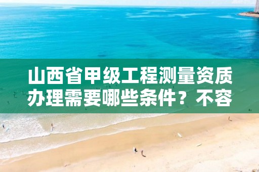 山西省甲级工程测量资质办理需要哪些条件？不容错过！