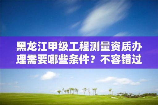 黑龙江甲级工程测量资质办理需要哪些条件？不容错过！