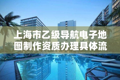 上海市乙级导航电子地图制作资质办理具体流程是什么？