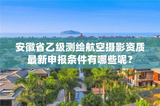 安徽省乙级测绘航空摄影资质最新申报条件有哪些呢？