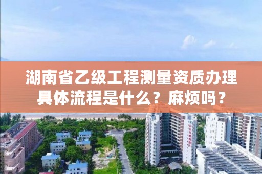 湖南省乙级工程测量资质办理具体流程是什么？麻烦吗？