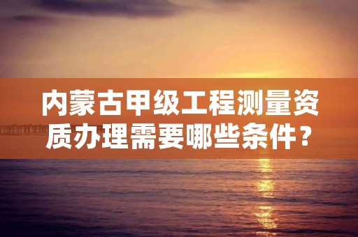 内蒙古甲级工程测量资质办理需要哪些条件？不容错过！