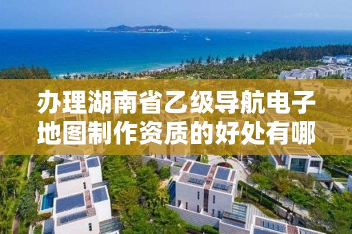 办理湖南省乙级导航电子地图制作资质的好处有哪些呢？