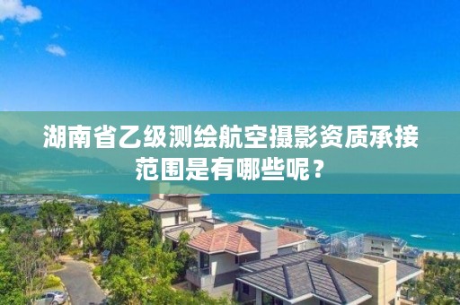 湖南省乙级测绘航空摄影资质承接范围是有哪些呢？