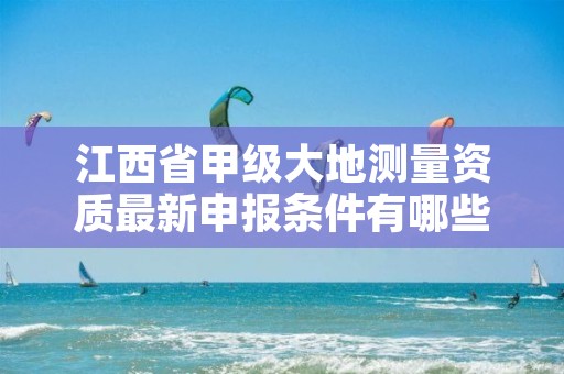 江西省甲级大地测量资质最新申报条件有哪些（想通过并不难）