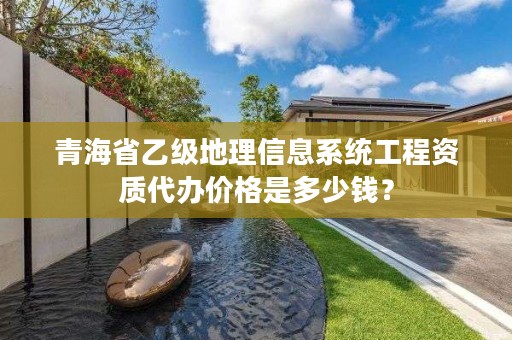 青海省乙级地理信息系统工程资质代办价格是多少钱？