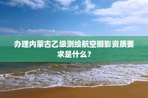 办理内蒙古乙级测绘航空摄影资质要求是什么？