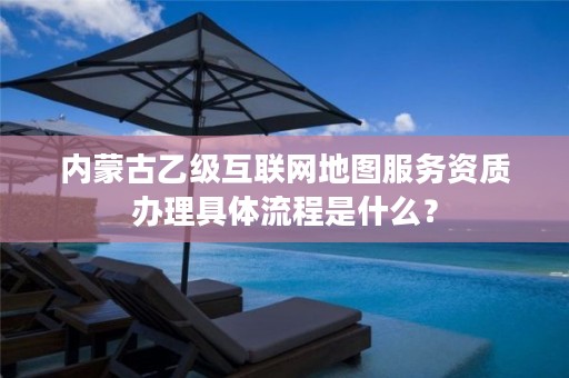 内蒙古乙级互联网地图服务资质办理具体流程是什么？