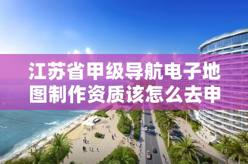 江苏省甲级导航电子地图制作资质该怎么去申请？