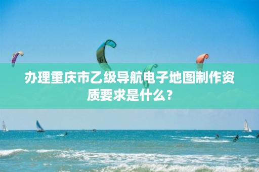 办理重庆市乙级导航电子地图制作资质要求是什么？