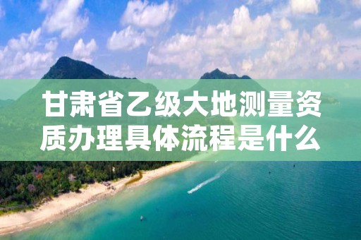 甘肃省乙级大地测量资质办理具体流程是什么？麻烦吗？