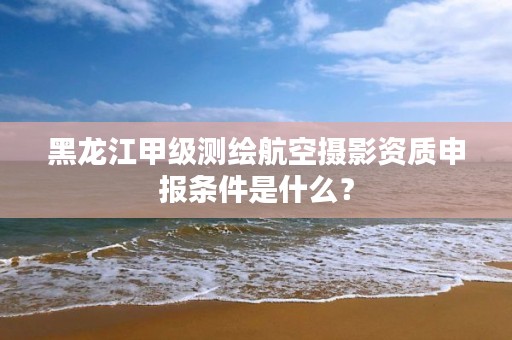 黑龙江甲级测绘航空摄影资质申报条件是什么？