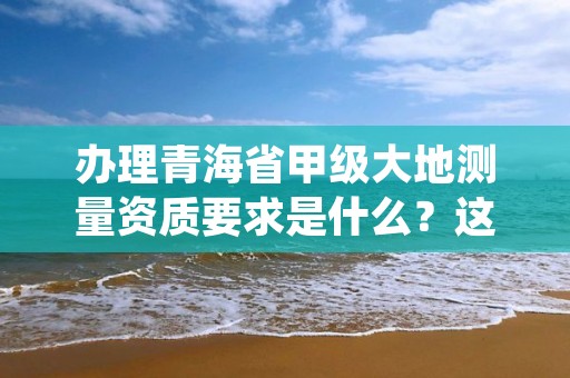 办理青海省甲级大地测量资质要求是什么？这些事项得注意