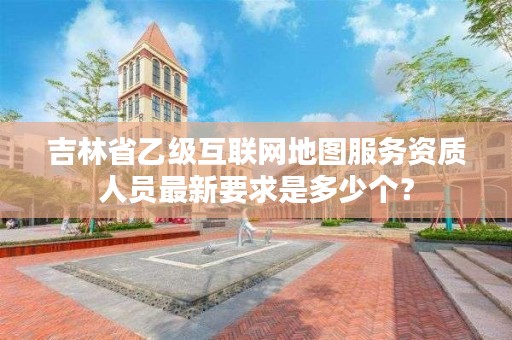 吉林省乙级互联网地图服务资质人员最新要求是多少个？