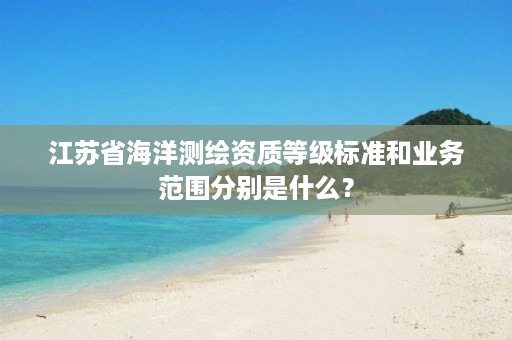 江苏省海洋测绘资质等级标准和业务范围分别是什么？