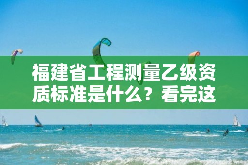 福建省工程测量乙级资质标准是什么？看完这篇就够了