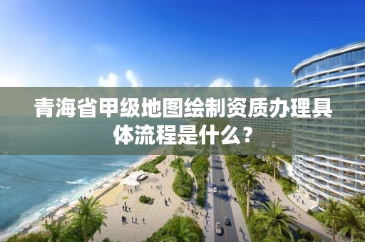 青海省甲级地图绘制资质办理具体流程是什么？