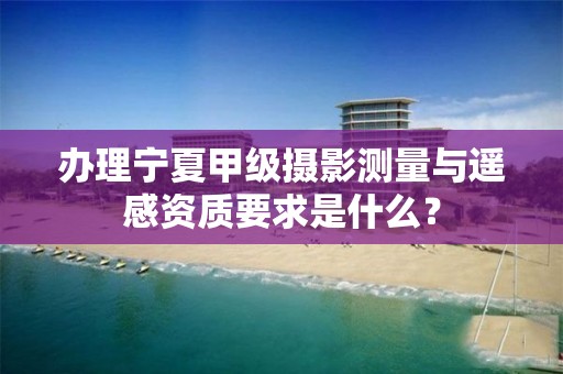 办理宁夏甲级摄影测量与遥感资质要求是什么？