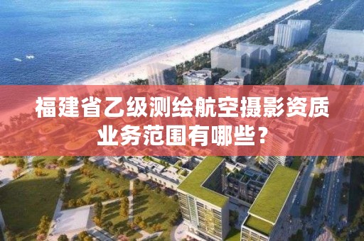 福建省乙级测绘航空摄影资质业务范围有哪些？