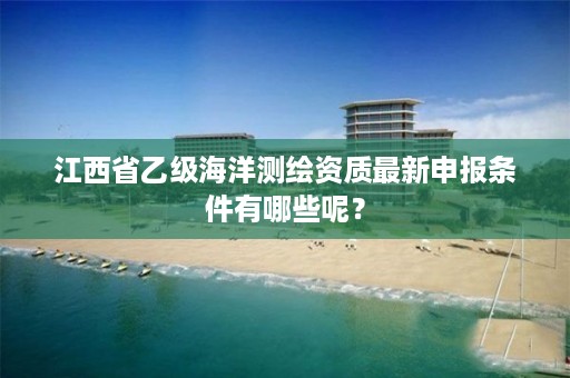 江西省乙级海洋测绘资质最新申报条件有哪些呢？