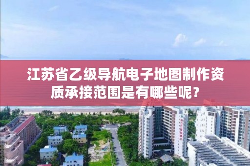 江苏省乙级导航电子地图制作资质承接范围是有哪些呢？