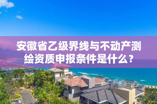 安徽省乙级界线与不动产测绘资质申报条件是什么？