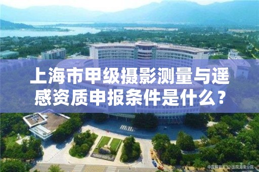 上海市甲级摄影测量与遥感资质申报条件是什么？