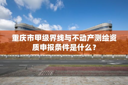 重庆市甲级界线与不动产测绘资质申报条件是什么？