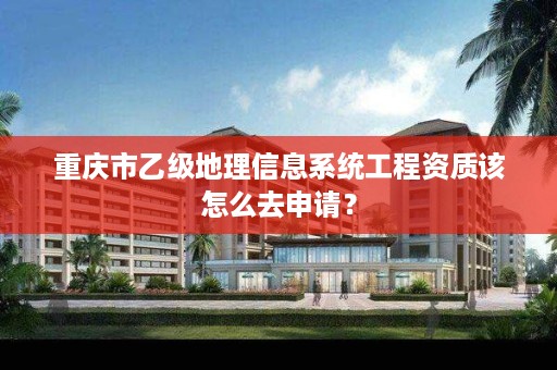 重庆市乙级地理信息系统工程资质该怎么去申请？