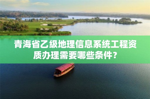 青海省乙级地理信息系统工程资质办理需要哪些条件？