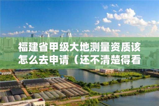 福建省甲级大地测量资质该怎么去申请（还不清楚得看过来）