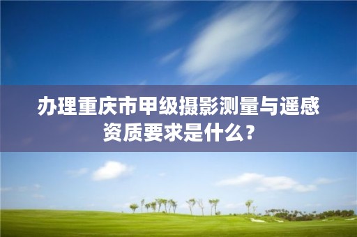 办理重庆市甲级摄影测量与遥感资质要求是什么？