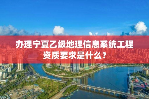 办理宁夏乙级地理信息系统工程资质要求是什么？