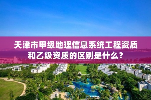 天津市甲级地理信息系统工程资质和乙级资质的区别是什么？