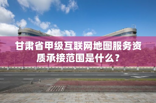 甘肃省甲级互联网地图服务资质承接范围是什么？