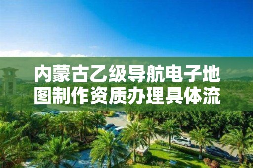 内蒙古乙级导航电子地图制作资质办理具体流程是什么？