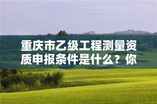 重庆市乙级工程测量资质申报条件是什么？你都知道吗？