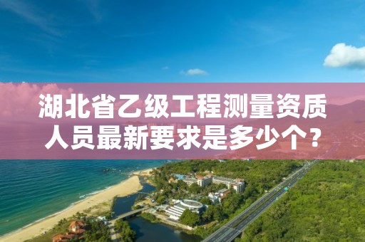 湖北省乙级工程测量资质人员最新要求是多少个？