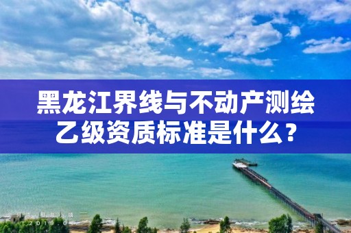 黑龙江界线与不动产测绘乙级资质标准是什么？