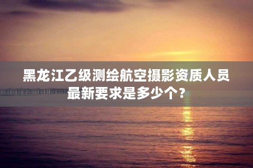 黑龙江乙级测绘航空摄影资质人员最新要求是多少个？