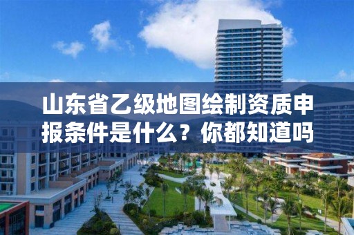 山东省乙级地图绘制资质申报条件是什么？你都知道吗？