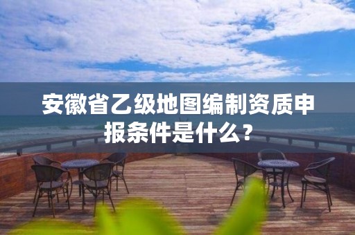 安徽省乙级地图编制资质申报条件是什么？