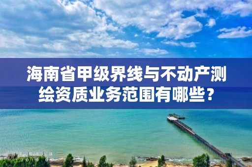 海南省甲级界线与不动产测绘资质业务范围有哪些？